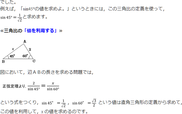 でした。例えば、「sin45°の値を求めよ。」というときには、この三角形の定義を使って、sin45°＝1/√2と求めます。<三角比の「値を利用する」>図において、辺ABの長さを求める問題では、正弦定理より、2/sin45°＝x/sin60°という式をつくり、sin45°＝1/√2、sin60°＝√3/2という値は直角三角形の定義から求めて、この値を利用して、xの値を求めるのです。