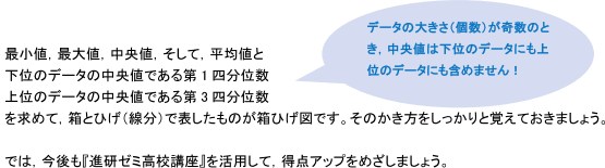 最小値、最大値、中央値、そして、平均値と下位のデータの中央値である第1四分位数、上位のデータの中央値である第3四分位数を求めて、箱とひげ（線分）で表したものが箱ひげ図です。そのかき方をしっかりと覚えておきましょう。（データの大きさ（個数）が奇数のとき、中央値は下位のデータにも上位のデータにも含めません！）では、今後も「進研ゼミ高校講座」を活用して、得点アップをめざしましょう。