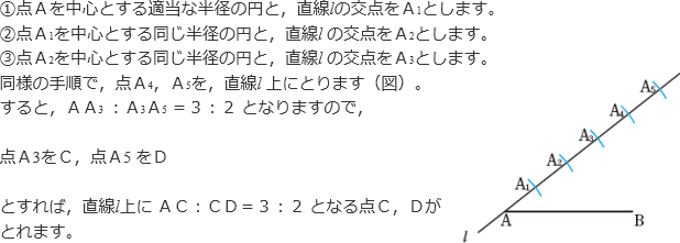 ①点Aを中心とする適当な半径の円と、直線lの交点をA1とします。②点A1を中心とする同じ半径の円と、直線lの交点をA2とします。③点A2を中心とする同じ半径の円と、直線lの交点をA3とします。同様の手順で、点A4、A5を、直線l上にとります。すると、AA3：A3A5＝3：2となりますので、点A3をC、点A5をDとすれば、直線l上にAC：CD＝3：2となる点C、Dがとれます。