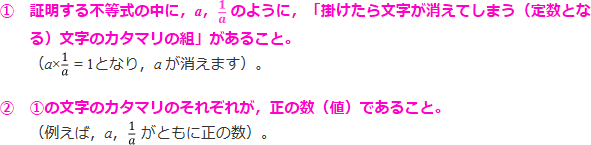 ①証明する不等式の中に、a、1/aのように、「掛けたら文字が消えてしまう(定数となる)文字のカタマリの組」があること。(a×1/aとなり、aが消えます)。②①の文字のカタマリのそれぞれが、正の数(値)であること(例えば、a、1/aがともに正の数)。」