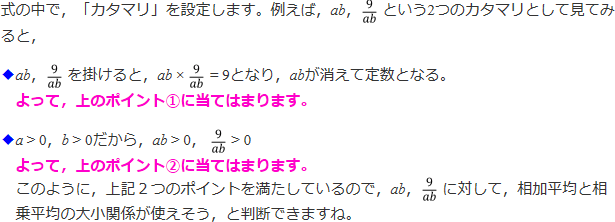 式の中で、「カタマリを設定します。例えば、ab、9/abという二つのカタマリとして見てみると、ab、9/abをかけると、ab×9/ab=9となり、abが消えて定数となる。よって、上のポイント①に当てはまります。a>0、b>0だから、ab>0、9/ab>0 よって、よって、上のポイント②に当てはまります。このように、上記2つのポイントを満たしているので、ab、9/abに対して、相加平均と相乗平均の大小関係が使えそう、と判断できますね。」