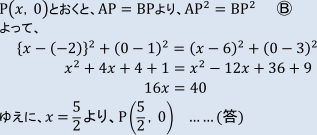 P(x, 0)とおくと、AP=BPより、AP二乗=BP二乗 まるB よって、 {x-(-2)}二乗+(0-1)二乗=(x-6)二乗+(0-3)二乗 x二乗+4x+4+1=x二乗-12x+36+9 16x=40 ゆえに、x=5/2より、P(5/2, 0) ……(答)