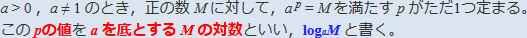 a>0，a≠1のとき，正の数Ｍに対して，a^p=Ｍを満たすpがただ1つ定まる。このpの値をaを底とするＭの対数といい，loga Ｍと書く。