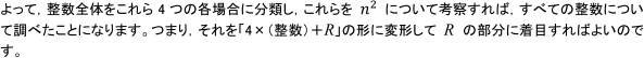 よって, 整数全体をこれら4つの各場合に分類し, これらをn^2について考察すれば, 
すべての整数について調べたことになります。つまり, それを「4×（整数）+R」の形に変形してRの部分に着目すればよいのです。
