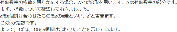 有効数字の桁数を明らかにする場合、A×10のn乗の形を用います。Aは有効数字の部分です。まず、指数について確認しておきましょう。aをn個掛け合わせたものをaのn乗といい、aの右上に小さくnを書きます。これがnの指数です。よって、10のn乗は、10をn個掛け合わせたことを示しています。