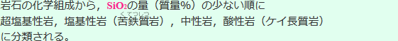 岩石の化学組成から、SiO2の量(質量%)の少ない順に超塩基性岩、塩基性岩(苦(く)鉄(てつ)質(しつ)岩)、中性岩、酸性岩(ケイ長質岩)に分類される