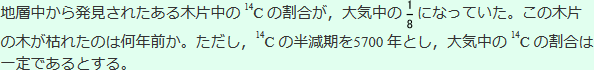 地層中から発見されたある木片中の14Cの割合が大気中の8分の1になっていた。この木片の木が枯れたのは何年前か。ただし、14Cの半減期を5700年とし、大気中の14Cの割合は一定であるとする。