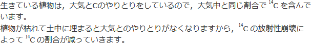 生きている植物は、大気とCのやりとりをしているので、大気中と同じ割合で14Cを含んでいます。植物が枯れて土中に埋まると大気とのやりとりがなくなりますから、14Cの放射線崩壊によって14Cの割合が減っていきます。