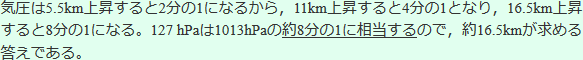 気圧は5.5Km上昇すると2分の1になるから、11Km上昇すると4分の1となり、16.5Km上昇すると8分の1になる。127hPaは1013hPaの約8分の1に相当するので、約16.5Kmが求める答えである。