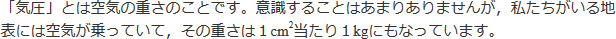 「気圧」とは空気の重さのことです。意識することはありませんが、私たちがいる地表には空気が乗っていて、その重さは1cm2当たり1kgにもなっています。