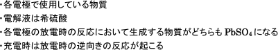 ・各電極で使用している物質・電解液は希硫酸・各電極の放電時の反応において生成する物質がどちらもPbSo4になる・充電時は放電時の逆向きの反応が起こる