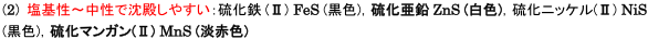 塩基性～中性で沈殿しやすい:硫化鉄(Ⅱ)FeS(黒色)，硫化亜鉛ZnS(白色)，硫化ニッケル(Ⅱ)NiS(黒色)，硫化マンガン(Ⅱ)MnS(淡赤色) 
